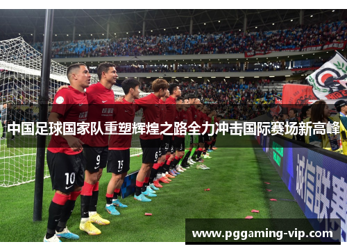中国足球国家队重塑辉煌之路全力冲击国际赛场新高峰