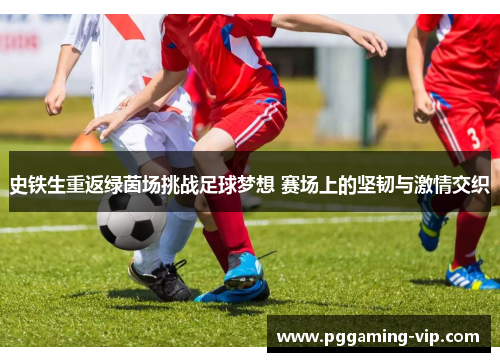 史铁生重返绿茵场挑战足球梦想 赛场上的坚韧与激情交织