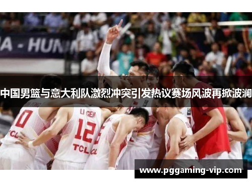 中国男篮与意大利队激烈冲突引发热议赛场风波再掀波澜