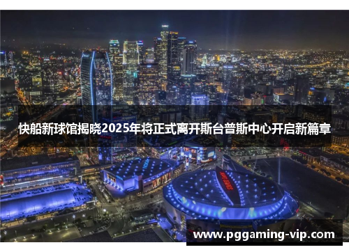 快船新球馆揭晓2025年将正式离开斯台普斯中心开启新篇章