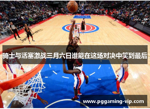 骑士与活塞激战三月六日谁能在这场对决中笑到最后