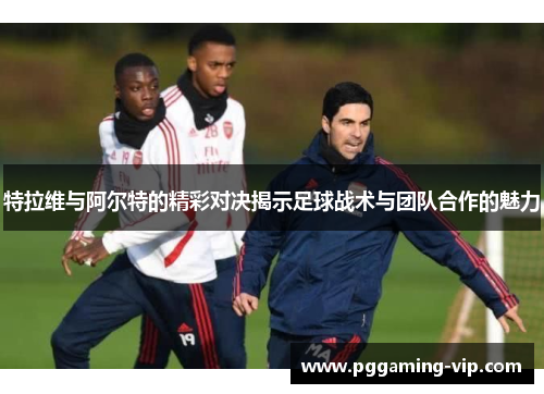 特拉维与阿尔特的精彩对决揭示足球战术与团队合作的魅力